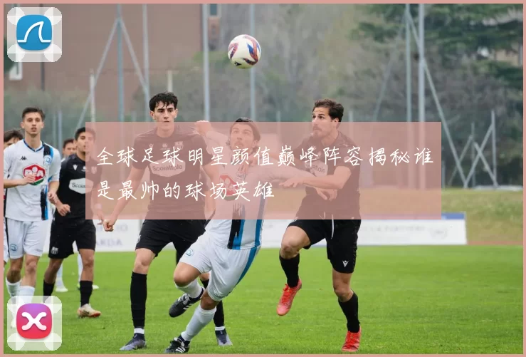 全球足球明星颜值巅峰阵容揭秘谁是最帅的球场英雄