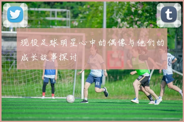 现役足球明星心中的偶像与他们的成长故事探讨