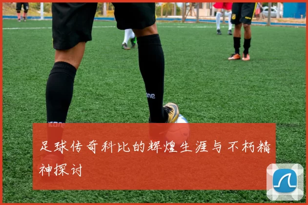 足球传奇科比的辉煌生涯与不朽精神探讨