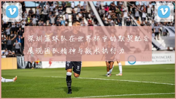 深圳篮球队在世界杯中的默契配合展现团队精神与战术执行力