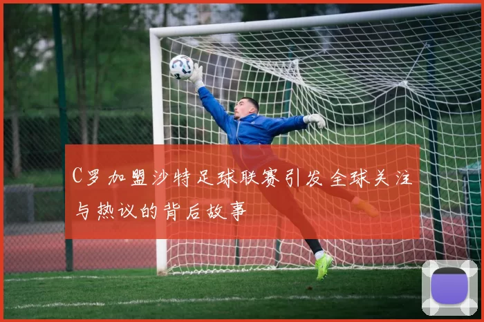 C罗加盟沙特足球联赛引发全球关注与热议的背后故事