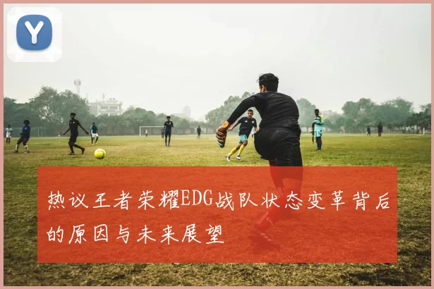 热议王者荣耀EDG战队状态变革背后的原因与未来展望