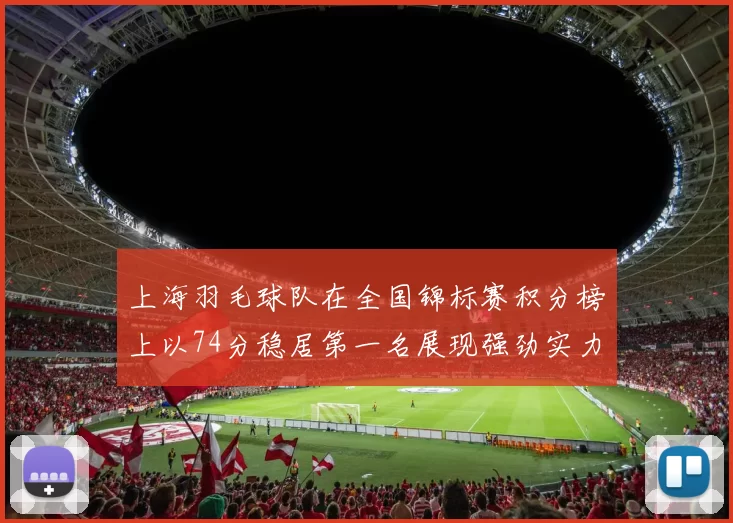 上海羽毛球队在全国锦标赛积分榜上以74分稳居第一名展现强劲实力