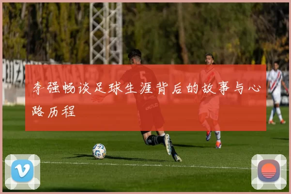 李强畅谈足球生涯背后的故事与心路历程