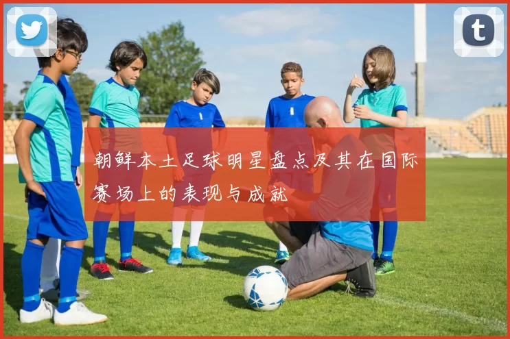 朝鲜本土足球明星盘点及其在国际赛场上的表现与成就