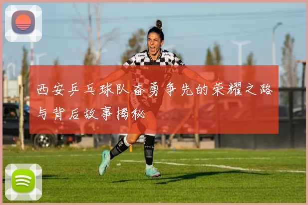 西安乒乓球队奋勇争先的荣耀之路与背后故事揭秘