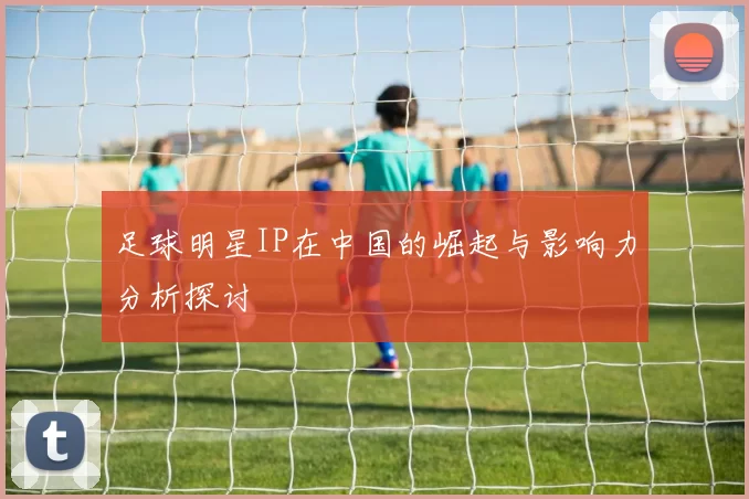 足球明星IP在中国的崛起与影响力分析探讨