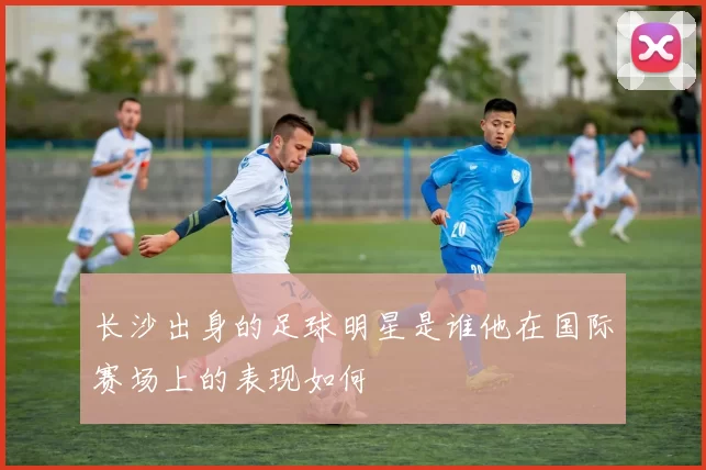 长沙出身的足球明星是谁他在国际赛场上的表现如何