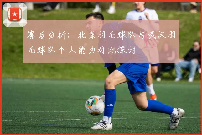 赛后分析：北京羽毛球队与武汉羽毛球队个人能力对比探讨