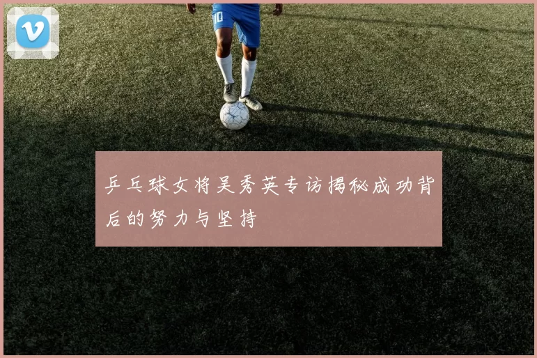 乒乓球女将吴秀英专访揭秘成功背后的努力与坚持