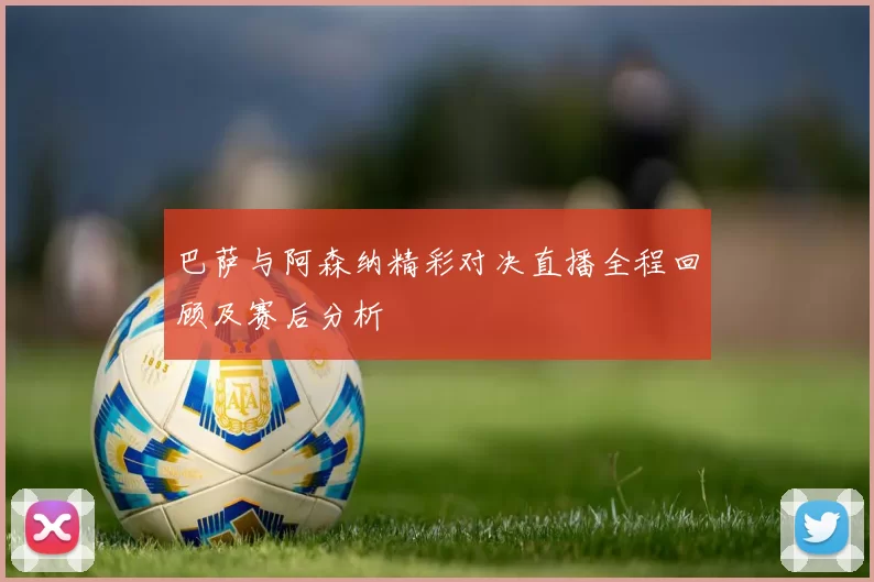 巴萨与阿森纳精彩对决直播全程回顾及赛后分析