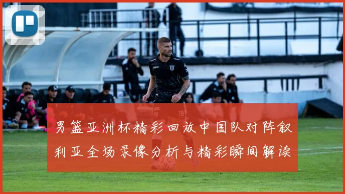 男篮亚洲杯精彩回放中国队对阵叙利亚全场录像分析与精彩瞬间解读