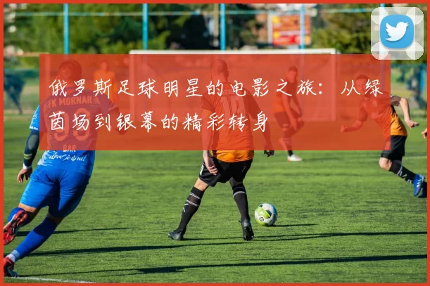 俄罗斯足球明星的电影之旅：从绿茵场到银幕的精彩转身