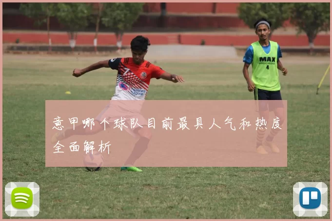意甲哪个球队目前最具人气和热度全面解析