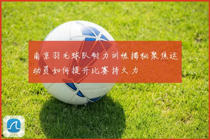 南京羽毛球队耐力训练揭秘聚焦运动员如何提升比赛持久力