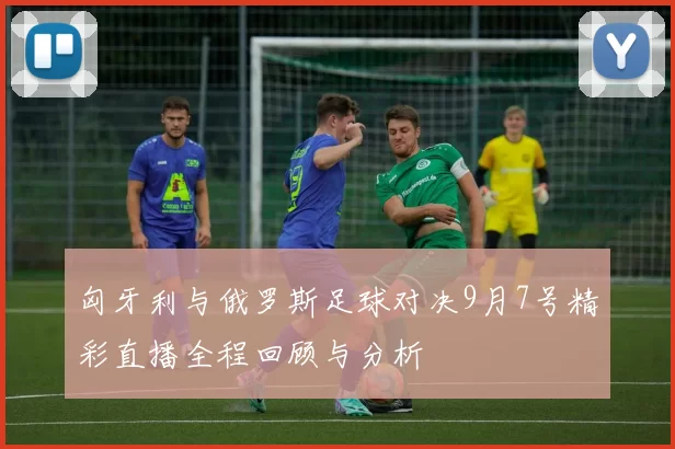 匈牙利与俄罗斯足球对决9月7号精彩直播全程回顾与分析