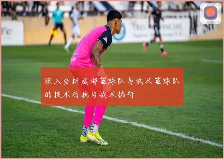 深入分析成都篮球队与武汉篮球队的技术对抗与战术执行