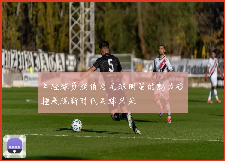 年轻球员颜值与足球明星的魅力碰撞展现新时代足球风采