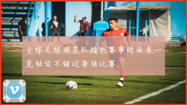 全球足球明星队精彩赛事时间表一览助你不错过每场比赛
