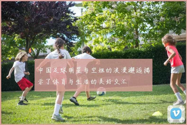中国足球明星与空姐的浪漫邂逅揭示了体育与生活的美好交汇