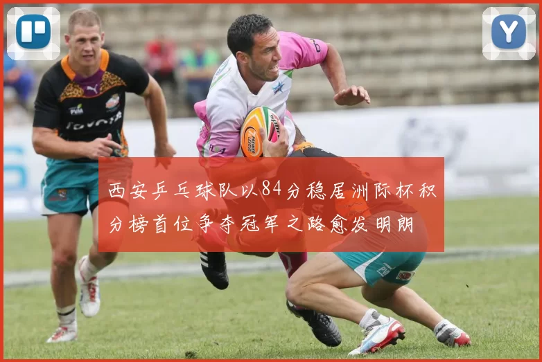 西安乒乓球队以84分稳居洲际杯积分榜首位争夺冠军之路愈发明朗