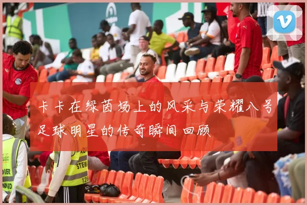 卡卡在绿茵场上的风采与荣耀八号足球明星的传奇瞬间回顾