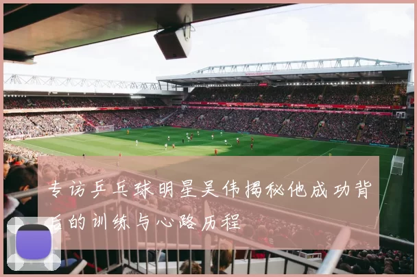 专访乒乓球明星吴伟揭秘他成功背后的训练与心路历程