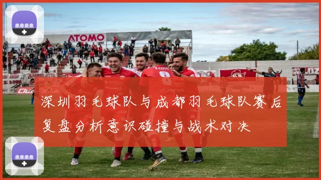 深圳羽毛球队与成都羽毛球队赛后复盘分析意识碰撞与战术对决