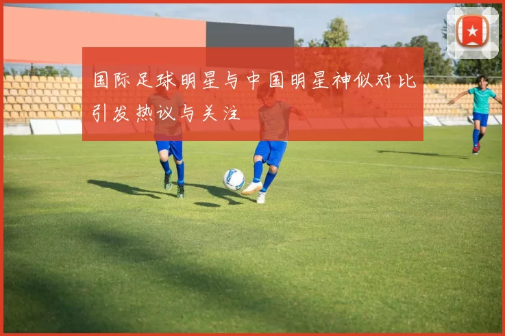 国际足球明星与中国明星神似对比引发热议与关注