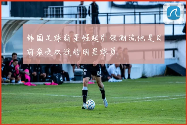 韩国足球新星崛起引领潮流他是目前最受欢迎的明星球员