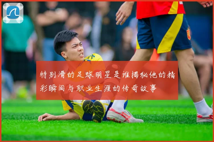 特别滑的足球明星是谁揭秘他的精彩瞬间与职业生涯的传奇故事