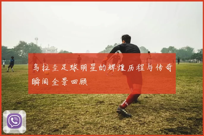 乌拉圭足球明星的辉煌历程与传奇瞬间全景回顾