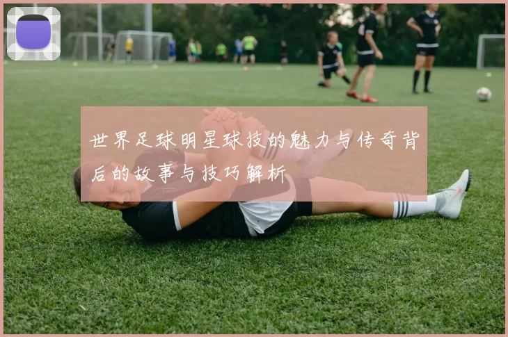 世界足球明星球技的魅力与传奇背后的故事与技巧解析