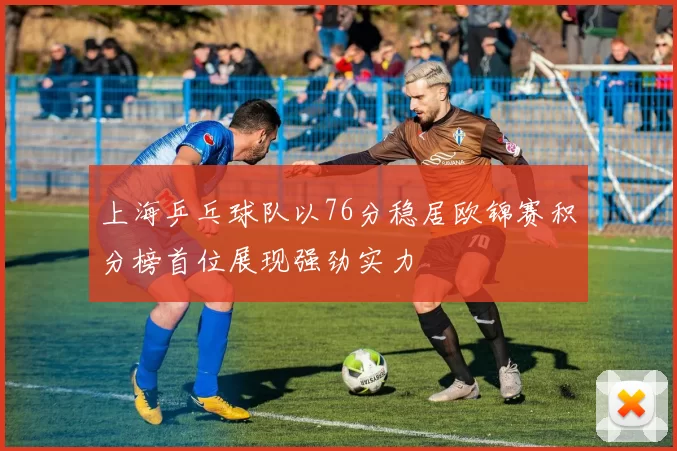 上海乒乓球队以76分稳居欧锦赛积分榜首位展现强劲实力
