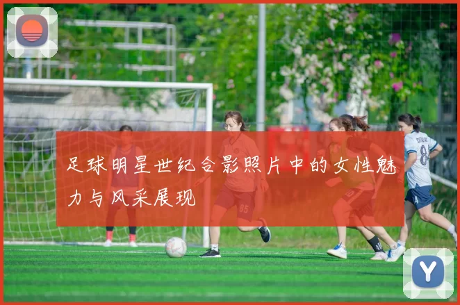 足球明星世纪合影照片中的女性魅力与风采展现